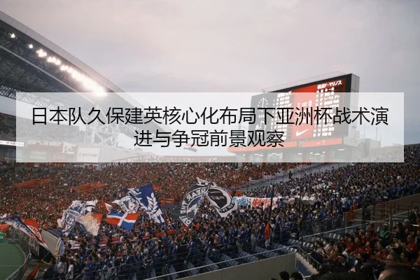 日本队久保建英核心化布局下亚洲杯战术演进与争冠前景观察