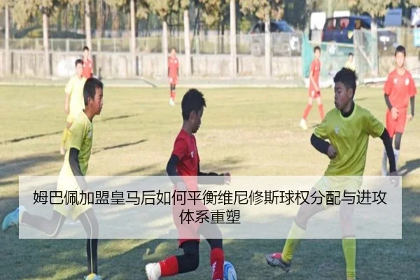 姆巴佩加盟皇马后如何平衡维尼修斯球权分配与进攻体系重塑